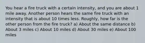 You hear a fire truck with a certain intensity, and you are about 1 mile away. Another person hears the same fire truck with an intensity that is about 10 times less. Roughly, how far is the other person from the fire truck? a) About the same distance b) About 3 miles c) About 10 miles d) About 30 miles e) About 100 miles