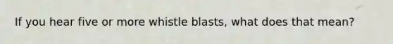 If you hear five or more whistle blasts, what does that mean?