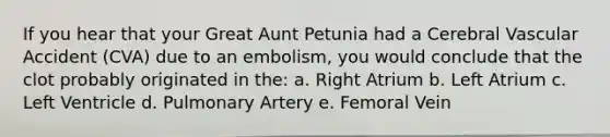 If you hear that your Great Aunt Petunia had a Cerebral Vascular Accident (CVA) due to an embolism, you would conclude that the clot probably originated in the: a. Right Atrium b. Left Atrium c. Left Ventricle d. Pulmonary Artery e. Femoral Vein