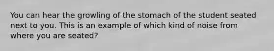 You can hear the growling of the stomach of the student seated next to you. This is an example of which kind of noise from where you are seated?