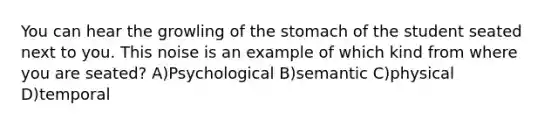 You can hear the growling of <a href='https://www.questionai.com/knowledge/kLccSGjkt8-the-stomach' class='anchor-knowledge'>the stomach</a> of the student seated next to you. This noise is an example of which kind from where you are seated? A)Psychological B)semantic C)physical D)temporal