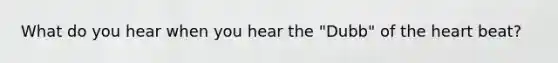 What do you hear when you hear the "Dubb" of the heart beat?