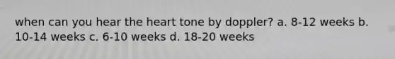 when can you hear the heart tone by doppler? a. 8-12 weeks b. 10-14 weeks c. 6-10 weeks d. 18-20 weeks