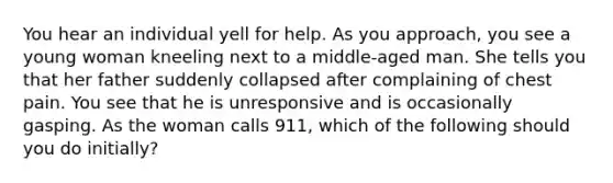 You hear an individual yell for help. As you approach, you see a young woman kneeling next to a middle-aged man. She tells you that her father suddenly collapsed after complaining of chest pain. You see that he is unresponsive and is occasionally gasping. As the woman calls 911, which of the following should you do initially?