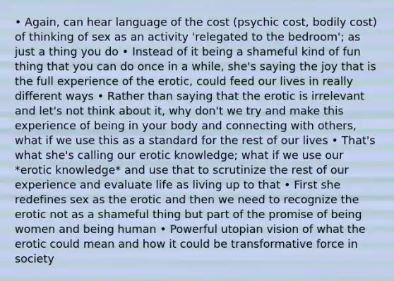 • Again, can hear language of the cost (psychic cost, bodily cost) of thinking of sex as an activity 'relegated to the bedroom'; as just a thing you do • Instead of it being a shameful kind of fun thing that you can do once in a while, she's saying the joy that is the full experience of the erotic, could feed our lives in really different ways • Rather than saying that the erotic is irrelevant and let's not think about it, why don't we try and make this experience of being in your body and connecting with others, what if we use this as a standard for the rest of our lives • That's what she's calling our erotic knowledge; what if we use our *erotic knowledge* and use that to scrutinize the rest of our experience and evaluate life as living up to that • First she redefines sex as the erotic and then we need to recognize the erotic not as a shameful thing but part of the promise of being women and being human • Powerful utopian vision of what the erotic could mean and how it could be transformative force in society