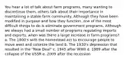 You hear a lot of talk about farm programs, many wanting to discontinue them, others talk about their importance in maintaining a stable farm community. Although they have been modified in purpose and how they function, one of the most difficult things to do is eliminate government programs. Although we always had a small number of programs regulating imports and exports, when was there a large increase in farm programs? a. The 1800's with the homestead act to encourage people to move west and colonize the land b. The 1930's depression that resulted in the "New Deal" c. 1945 after WWII d. 1989 after the collapse of the USSR e. 2009 after the recession