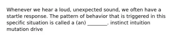 Whenever we hear a loud, unexpected sound, we often have a startle response. The pattern of behavior that is triggered in this specific situation is called a (an) ________. instinct intuition mutation drive