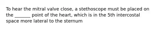 To hear the mitral valve close, a stethoscope must be placed on the _______ point of the heart, which is in the 5th intercostal space more lateral to the sternum