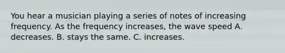 You hear a musician playing a series of notes of increasing frequency. As the frequency increases, the wave speed A. decreases. B. stays the same. C. increases.