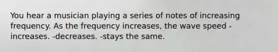 You hear a musician playing a series of notes of increasing frequency. As the frequency increases, the wave speed -increases. -decreases. -stays the same.