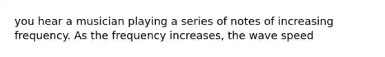 you hear a musician playing a series of notes of increasing frequency. As the frequency increases, the wave speed