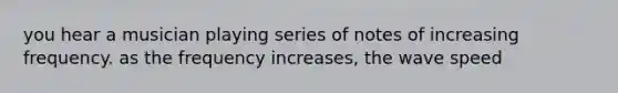 you hear a musician playing series of notes of increasing frequency. as the frequency increases, the wave speed