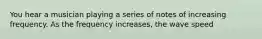 You hear a musician playing a series of notes of increasing frequency. As the frequency increases, the wave speed