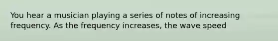 You hear a musician playing a series of notes of increasing frequency. As the frequency increases, the wave speed