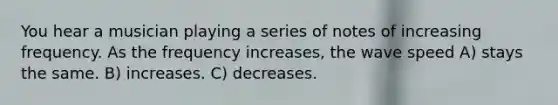 You hear a musician playing a series of notes of increasing frequency. As the frequency increases, the wave speed A) stays the same. B) increases. C) decreases.