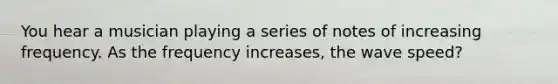 You hear a musician playing a series of notes of increasing frequency. As the frequency increases, the wave speed?