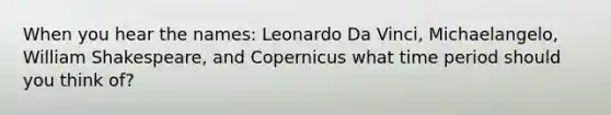 When you hear the names: Leonardo Da Vinci, Michaelangelo, William Shakespeare, and Copernicus what time period should you think of?