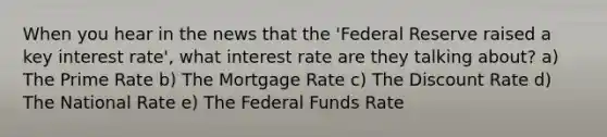 When you hear in the news that the 'Federal Reserve raised a key interest rate', what interest rate are they talking about? a) The Prime Rate b) The Mortgage Rate c) The Discount Rate d) The National Rate e) The Federal Funds Rate