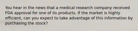 You hear in the news that a medical research company received FDA approval for one of its products. If the market is highly efficient, can you expect to take advantage of this information by purchasing the stock?