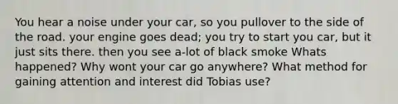 You hear a noise under your car, so you pullover to the side of the road. your engine goes dead; you try to start you car, but it just sits there. then you see a-lot of black smoke Whats happened? Why wont your car go anywhere? What method for gaining attention and interest did Tobias use?