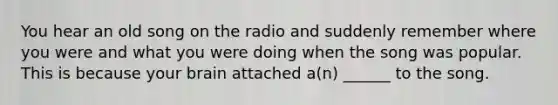 You hear an old song on the radio and suddenly remember where you were and what you were doing when the song was popular. This is because your brain attached a(n) ______ to the song.