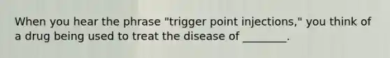 When you hear the phrase "trigger point injections," you think of a drug being used to treat the disease of ________.