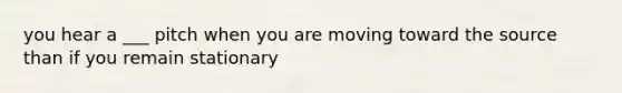 you hear a ___ pitch when you are moving toward the source than if you remain stationary