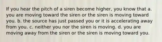 If you hear the pitch of a siren become higher, you know that a. you are moving toward the siren or the siren is moving toward you. b. the source has just passed you or it is accelerating away from you. c. neither you nor the siren is moving. d. you are moving away from the siren or the siren is moving toward you.