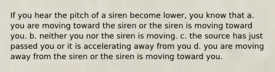 If you hear the pitch of a siren become lower, you know that a. you are moving toward the siren or the siren is moving toward you. b. neither you nor the siren is moving. c. the source has just passed you or it is accelerating away from you d. you are moving away from the siren or the siren is moving toward you.