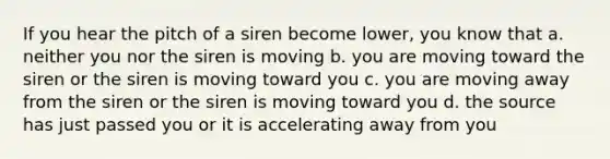 If you hear the pitch of a siren become lower, you know that a. neither you nor the siren is moving b. you are moving toward the siren or the siren is moving toward you c. you are moving away from the siren or the siren is moving toward you d. the source has just passed you or it is accelerating away from you