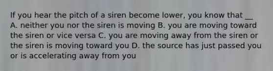 If you hear the pitch of a siren become lower, you know that __ A. neither you nor the siren is moving B. you are moving toward the siren or vice versa C. you are moving away from the siren or the siren is moving toward you D. the source has just passed you or is accelerating away from you