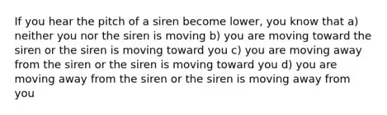 If you hear the pitch of a siren become lower, you know that a) neither you nor the siren is moving b) you are moving toward the siren or the siren is moving toward you c) you are moving away from the siren or the siren is moving toward you d) you are moving away from the siren or the siren is moving away from you