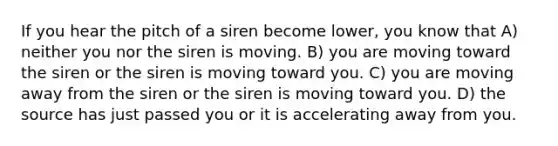 If you hear the pitch of a siren become lower, you know that A) neither you nor the siren is moving. B) you are moving toward the siren or the siren is moving toward you. C) you are moving away from the siren or the siren is moving toward you. D) the source has just passed you or it is accelerating away from you.