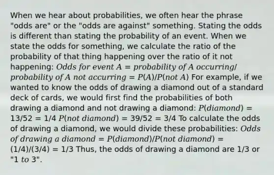 When we hear about probabilities, we often hear the phrase "odds are" or the "odds are against" something. Stating the odds is different than stating the probability of an event. When we state the odds for something, we calculate the ratio of the probability of that thing happening over the ratio of it not happening: 𝑂𝑑𝑑𝑠 𝑓𝑜𝑟 𝑒𝑣𝑒𝑛𝑡 𝐴 = 𝑝𝑟𝑜𝑏𝑎𝑏𝑖𝑙𝑖𝑡𝑦 𝑜𝑓 𝐴 𝑜𝑐𝑐𝑢𝑟𝑟𝑖𝑛𝑔/𝑝𝑟𝑜𝑏𝑎𝑏𝑖𝑙𝑖𝑡𝑦 𝑜𝑓 𝐴 𝑛𝑜𝑡 𝑎𝑐𝑐𝑢𝑟𝑟𝑖𝑛𝑔 = 𝑃(𝐴)/𝑃(𝑛𝑜𝑡 𝐴) For example, if we wanted to know the odds of drawing a diamond out of a standard deck of cards, we would first find the probabilities of both drawing a diamond and not drawing a diamond: 𝑃(𝑑𝑖𝑎𝑚𝑜𝑛𝑑) = 13/52 = 1/4 𝑃(𝑛𝑜𝑡 𝑑𝑖𝑎𝑚𝑜𝑛𝑑) = 39/52 = 3/4 To calculate the odds of drawing a diamond, we would divide these probabilities: 𝑂𝑑𝑑𝑠 𝑜𝑓 𝑑𝑟𝑎𝑤𝑖𝑛𝑔 𝑎 𝑑𝑖𝑎𝑚𝑜𝑛𝑑 = 𝑃(𝑑𝑖𝑎𝑚𝑜𝑛𝑑)/𝑃(𝑛𝑜𝑡 𝑑𝑖𝑎𝑚𝑜𝑛𝑑) = (1/4)/(3/4) = 1/3 Thus, the odds of drawing a diamond are 1/3 or "1 𝑡𝑜 3".