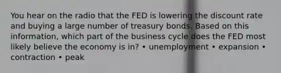 You hear on the radio that the FED is lowering the discount rate and buying a large number of treasury bonds. Based on this information, which part of the business cycle does the FED most likely believe the economy is in? • unemployment • expansion • contraction • peak