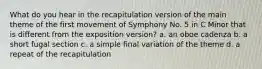 What do you hear in the recapitulation version of the main theme of the first movement of Symphony No. 5 in C Minor that is different from the exposition version? a. an oboe cadenza b. a short fugal section c. a simple final variation of the theme d. a repeat of the recapitulation