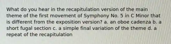 What do you hear in the recapitulation version of the main theme of the first movement of Symphony No. 5 in C Minor that is different from the exposition version? a. an oboe cadenza b. a short fugal section c. a simple final variation of the theme d. a repeat of the recapitulation