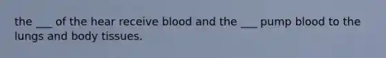 the ___ of the hear receive blood and the ___ pump blood to the lungs and body tissues.