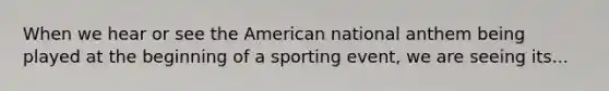 When we hear or see the American national anthem being played at the beginning of a sporting event, we are seeing its...