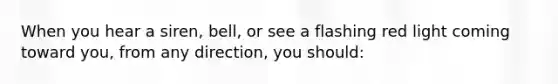 When you hear a siren, bell, or see a flashing red light coming toward you, from any direction, you should: