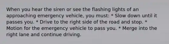 When you hear the siren or see the flashing lights of an approaching emergency vehicle, you must: * Slow down until it passes you. * Drive to the right side of the road and stop. * Motion for the emergency vehicle to pass you. * Merge into the right lane and continue driving.