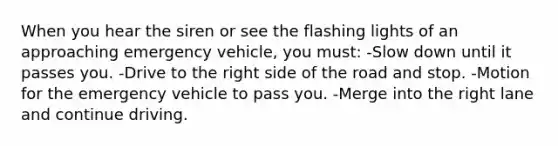 When you hear the siren or see the flashing lights of an approaching emergency vehicle, you must: -Slow down until it passes you. -Drive to the right side of the road and stop. -Motion for the emergency vehicle to pass you. -Merge into the right lane and continue driving.