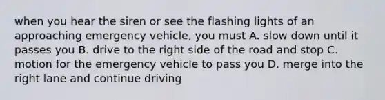 when you hear the siren or see the flashing lights of an approaching emergency vehicle, you must A. slow down until it passes you B. drive to the right side of the road and stop C. motion for the emergency vehicle to pass you D. merge into the right lane and continue driving