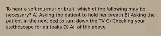 To hear a soft murmur or bruit, which of the following may be necessary? A) Asking the patient to hold her breath B) Asking the patient in the next bed to turn down the TV C) Checking your stethoscope for air leaks D) All of the above