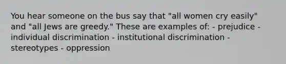 You hear someone on the bus say that "all women cry easily" and "all Jews are greedy." These are examples of: - prejudice - individual discrimination - institutional discrimination - stereotypes - oppression