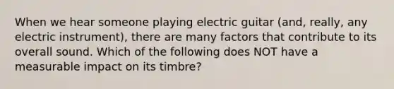 When we hear someone playing electric guitar (and, really, any electric instrument), there are many factors that contribute to its overall sound. Which of the following does NOT have a measurable impact on its timbre?