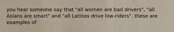 you hear someone say that "all women are bad drivers", "all Asians are smart" and "all Latinos drive low-riders". these are examples of