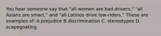 You hear someone say that "all women are bad drivers," "all Asians are smart," and "all Latinos drive low-riders." These are examples of: A.prejudice B.discrimination C. stereotypes D. scapegoating