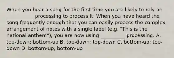 When you hear a song for the first time you are likely to rely on ___________ processing to process it. When you have heard the song frequently enough that you can easily process the complex arrangement of notes with a single label (e.g. "This is the national anthem"), you are now using __________ processing. A. top-down; bottom-up B. top-down; top-down C. bottom-up; top-down D. bottom-up; bottom-up