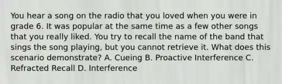 You hear a song on the radio that you loved when you were in grade 6. It was popular at the same time as a few other songs that you really liked. You try to recall the name of the band that sings the song playing, but you cannot retrieve it. What does this scenario demonstrate? A. Cueing B. Proactive Interference C. Refracted Recall D. Interference